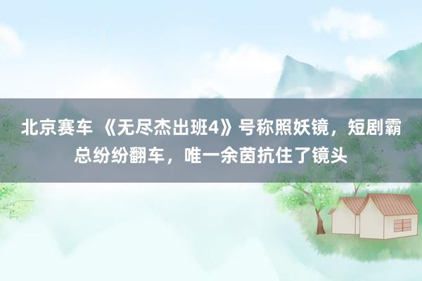 北京赛车 《无尽杰出班4》号称照妖镜，短剧霸总纷纷翻车，唯一余茵抗住了镜头