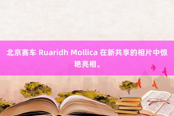 北京赛车 Ruaridh Mollica 在新共享的相片中惊艳亮相。