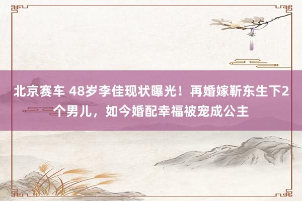 北京赛车 48岁李佳现状曝光！再婚嫁靳东生下2个男儿，如今婚配幸福被宠成公主