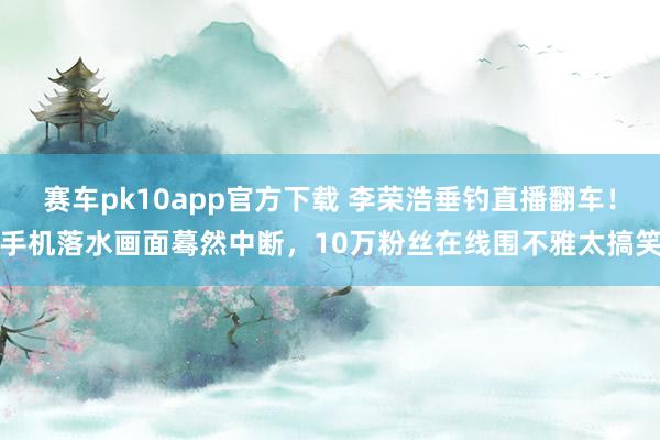 赛车pk10app官方下载 李荣浩垂钓直播翻车！手机落水画面蓦然中断，10万粉丝在线围不雅太搞笑