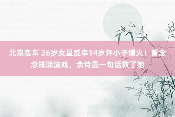 北京赛车 26岁女星反串14岁坏小子爆火！曾念念排除演戏，佘诗曼一句话救了她