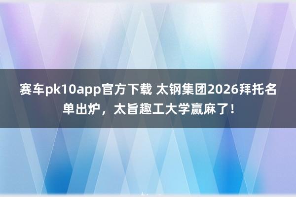 赛车pk10app官方下载 太钢集团2026拜托名单出炉，太旨趣工大学赢麻了！