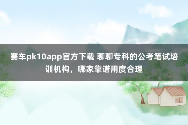 赛车pk10app官方下载 聊聊专科的公考笔试培训机构，哪家靠谱用度合理