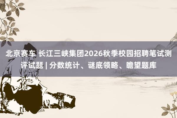 北京赛车 长江三峡集团2026秋季校园招聘笔试测评试题 | 分数统计、谜底领略、瞻望题库
