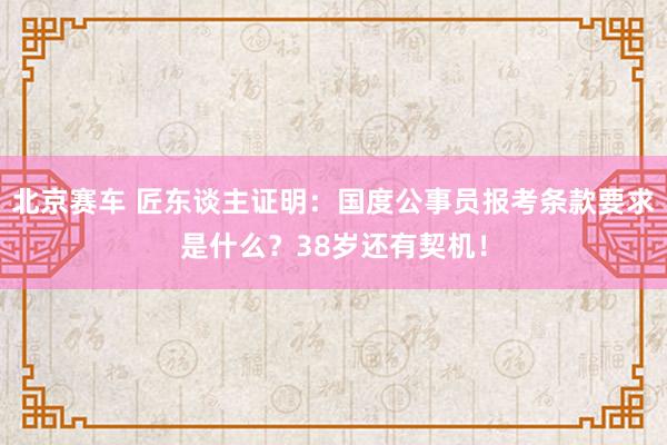 北京赛车 匠东谈主证明：国度公事员报考条款要求是什么？38岁还有契机！