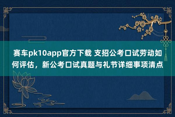 赛车pk10app官方下载 支招公考口试劳动如何评估，新公考口试真题与礼节详细事项清点