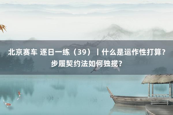 北京赛车 逐日一练（39）丨什么是运作性打算？步履契约法如何独揽？