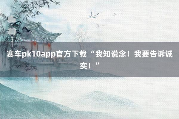 赛车pk10app官方下载 “我知说念！我要告诉诚实！”