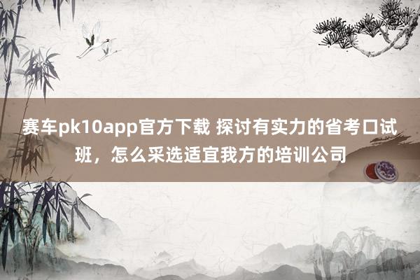 赛车pk10app官方下载 探讨有实力的省考口试班，怎么采选适宜我方的培训公司