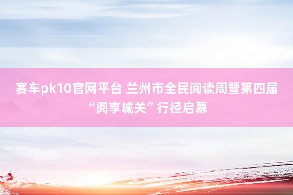 赛车pk10官网平台 兰州市全民阅读周暨第四届“阅享城关”行径启幕