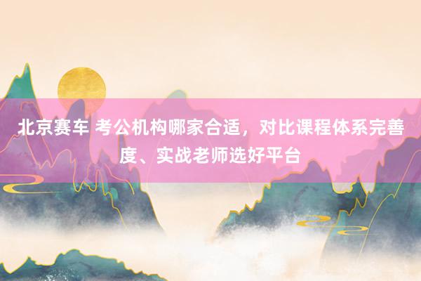 北京赛车 考公机构哪家合适，对比课程体系完善度、实战老师选好平台
