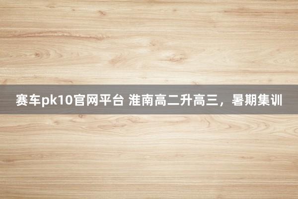 赛车pk10官网平台 淮南高二升高三，暑期集训