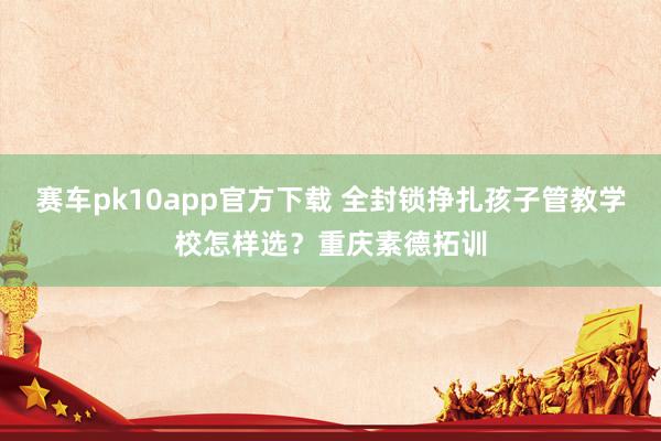 赛车pk10app官方下载 全封锁挣扎孩子管教学校怎样选？重庆素德拓训