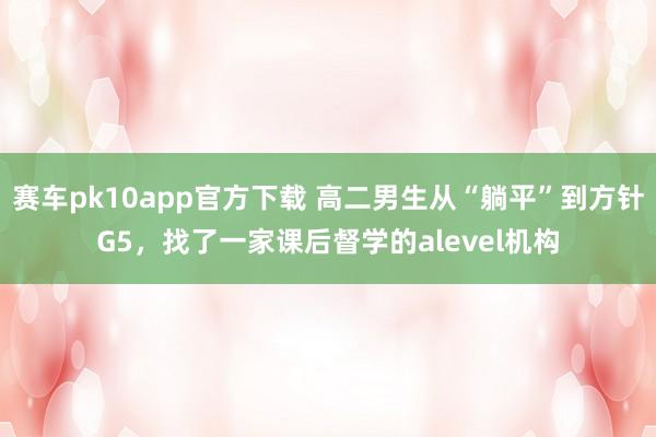 赛车pk10app官方下载 高二男生从“躺平”到方针G5，找了一家课后督学的alevel机构