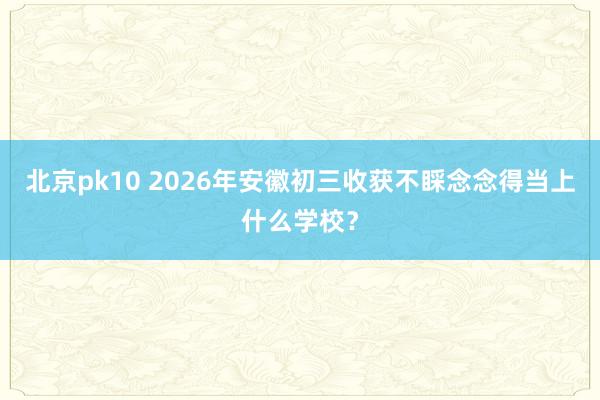 北京pk10 2026年安徽初三收获不睬念念得当上什么学校？
