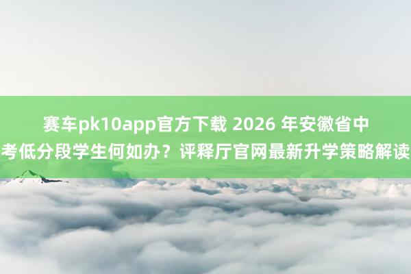 赛车pk10app官方下载 2026 年安徽省中考低分段学生何如办？评释厅官网最新升学策略解读