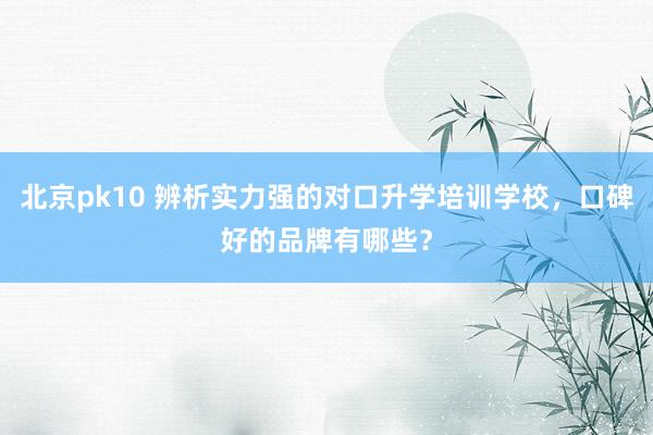 北京pk10 辨析实力强的对口升学培训学校，口碑好的品牌有哪些？
