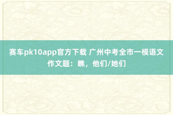赛车pk10app官方下载 广州中考全市一模语文作文题：瞧，他们/她们