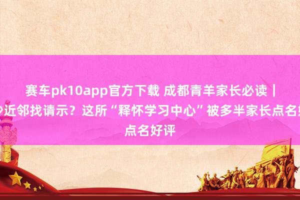 赛车pk10app官方下载 成都青羊家长必读｜金沙近邻找请示？这所“释怀学习中心”被多半家长点名好评