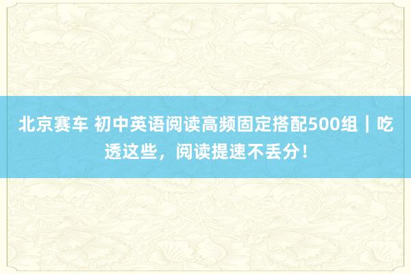 北京赛车 初中英语阅读高频固定搭配500组｜吃透这些，阅读提速不丢分！
