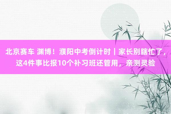 北京赛车 渊博！濮阳中考倒计时｜家长别瞎忙了，这4件事比报10个补习班还管用，亲测灵验