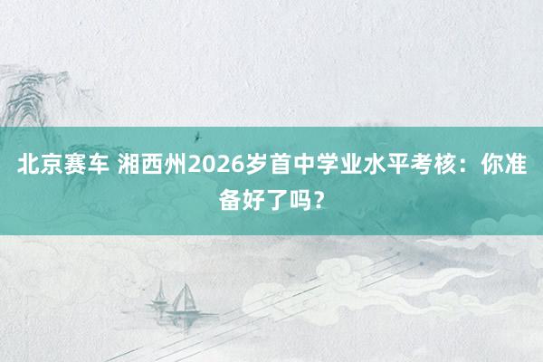 北京赛车 湘西州2026岁首中学业水平考核：你准备好了吗？