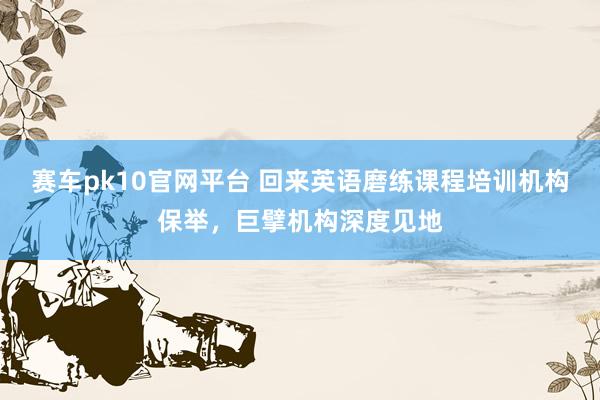 赛车pk10官网平台 回来英语磨练课程培训机构保举，巨擘机构深度见地