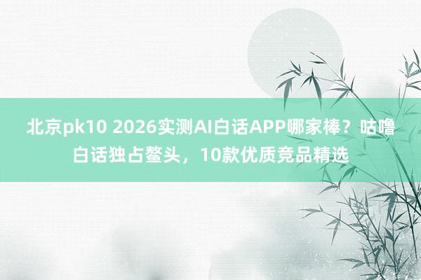 北京pk10 2026实测AI白话APP哪家棒？咕噜白话独占鳌头，10款优质竞品精选
