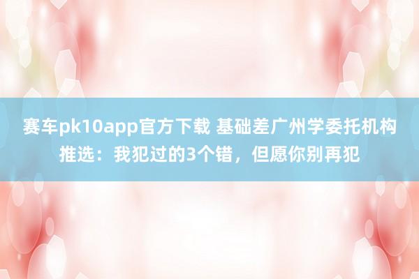 赛车pk10app官方下载 基础差广州学委托机构推选：我犯过的3个错，但愿你别再犯