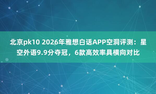 北京pk10 2026年雅想白话APP空洞评测：星空外语9.9分夺冠，6款高效率具横向对比