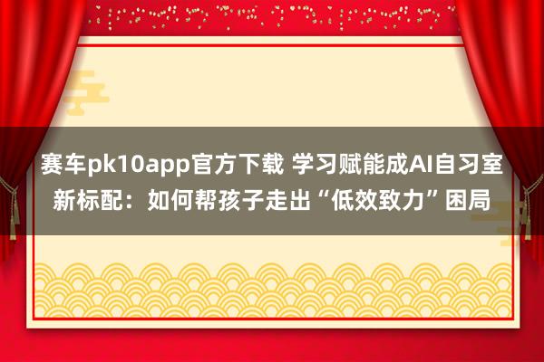 赛车pk10app官方下载 学习赋能成AI自习室新标配：如何帮孩子走出“低效致力”困局