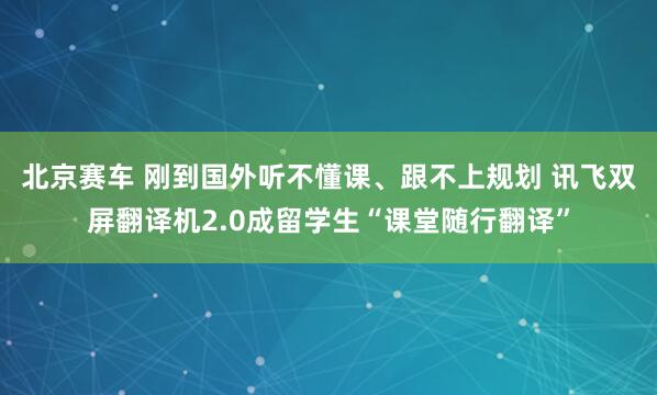 北京赛车 刚到国外听不懂课、跟不上规划 讯飞双屏翻译机2.0成留学生“课堂随行翻译”