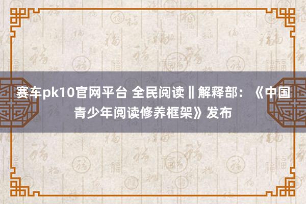 赛车pk10官网平台 全民阅读‖解释部：《中国青少年阅读修养框架》发布