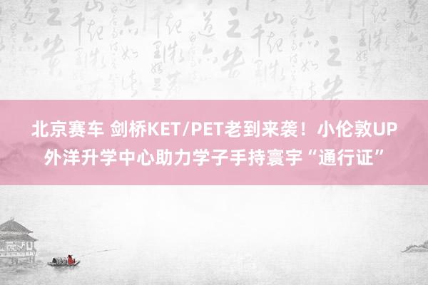 北京赛车 剑桥KET/PET老到来袭！小伦敦UP外洋升学中心助力学子手持寰宇“通行证”
