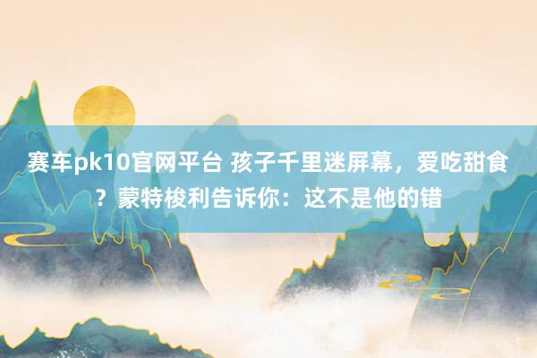 赛车pk10官网平台 孩子千里迷屏幕，爱吃甜食？蒙特梭利告诉你：这不是他的错