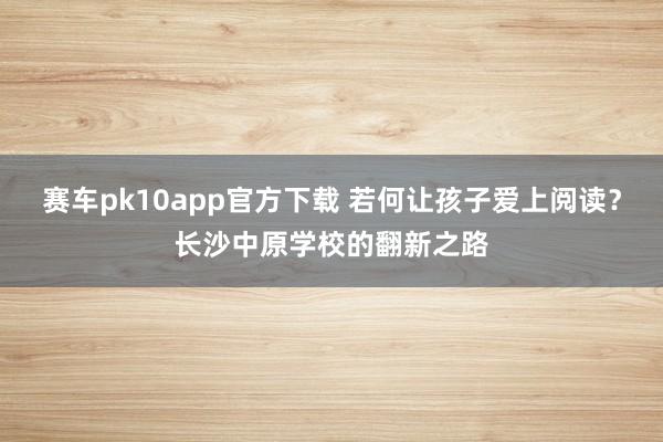 赛车pk10app官方下载 若何让孩子爱上阅读？长沙中原学校的翻新之路