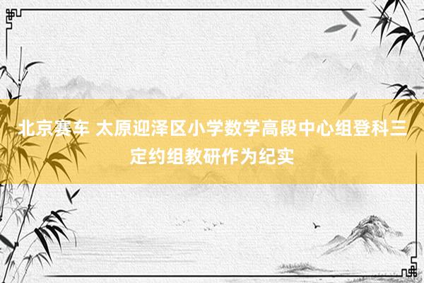 北京赛车 太原迎泽区小学数学高段中心组登科三定约组教研作为纪实