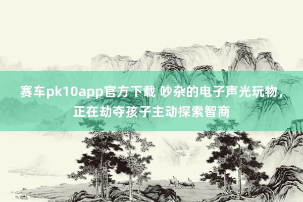 赛车pk10app官方下载 吵杂的电子声光玩物，正在劫夺孩子主动探索智商