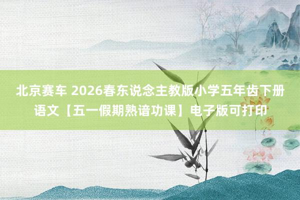 北京赛车 2026春东说念主教版小学五年齿下册语文【五一假期熟谙功课】电子版可打印