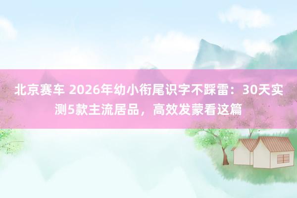 北京赛车 2026年幼小衔尾识字不踩雷：30天实测5款主流居品，高效发蒙看这篇