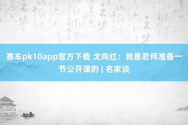 赛车pk10app官方下载 戈向红：我是若何准备一节公开课的 | 名家谈