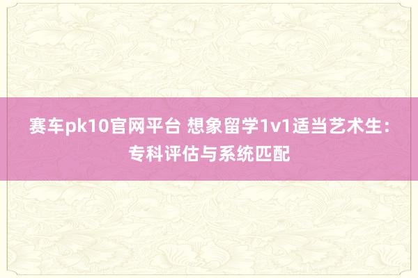 赛车pk10官网平台 想象留学1v1适当艺术生：专科评估与系统匹配