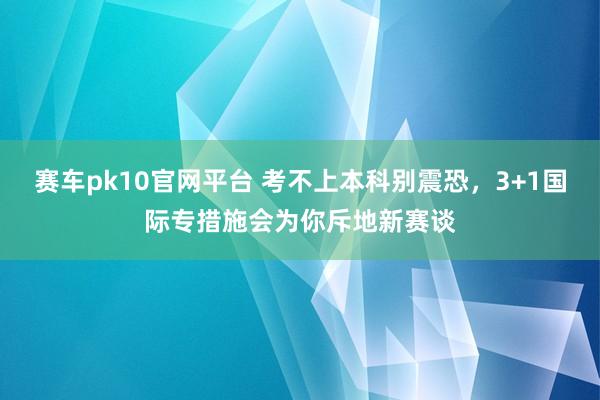 赛车pk10官网平台 考不上本科别震恐，3+1国际专措施会为你斥地新赛谈