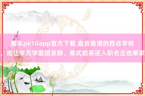 赛车pk10app官方下载 盘货靠谱的西点学校，能让学员学面团发酵、泰式奶茶还入职名企选哪家