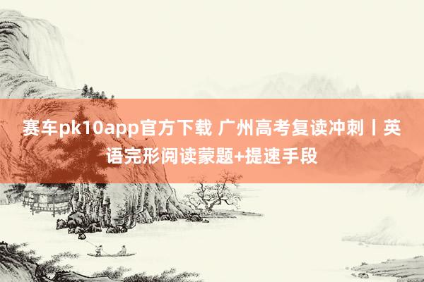 赛车pk10app官方下载 广州高考复读冲刺丨英语完形阅读蒙题+提速手段