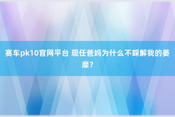 赛车pk10官网平台 现任爸妈为什么不睬解我的萎靡？