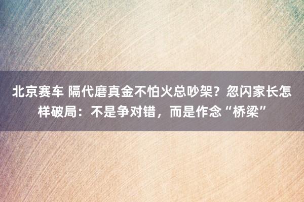 北京赛车 隔代磨真金不怕火总吵架？忽闪家长怎样破局：不是争对错，而是作念“桥梁”