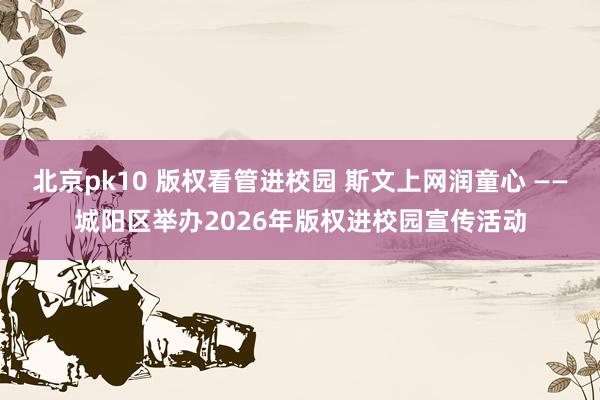 北京pk10 版权看管进校园 斯文上网润童心 ——城阳区举办2026年版权进校园宣传活动
