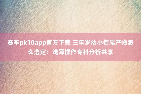 赛车pk10app官方下载 三年岁幼小衔尾产物怎么选定：浅薄操作专科分析共享