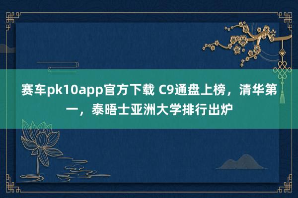 赛车pk10app官方下载 C9通盘上榜，清华第一，泰晤士亚洲大学排行出炉